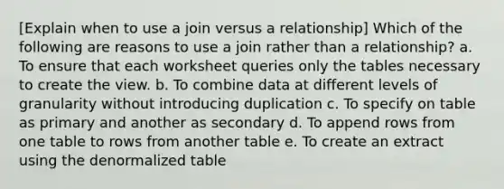 [Explain when to use a join versus a relationship] Which of the following are reasons to use a join rather than a relationship? a. To ensure that each worksheet queries only the tables necessary to create the view. b. To combine data at different levels of granularity without introducing duplication c. To specify on table as primary and another as secondary d. To append rows from one table to rows from another table e. To create an extract using the denormalized table