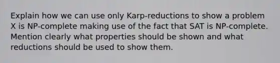 Explain how we can use only Karp-reductions to show a problem X is NP-complete making use of the fact that SAT is NP-complete. Mention clearly what properties should be shown and what reductions should be used to show them.