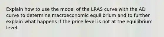 Explain how to use the model of the LRAS curve with the AD curve to determine macroeconomic equilibrium and to further explain what happens if the price level is not at the equilibrium level.