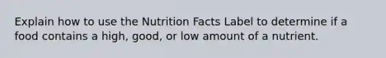 Explain how to use the Nutrition Facts Label to determine if a food contains a high, good, or low amount of a nutrient.