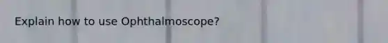 Explain how to use Ophthalmoscope?