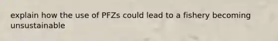 explain how the use of PFZs could lead to a fishery becoming unsustainable