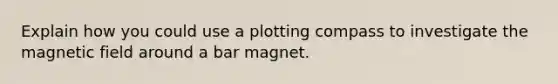 Explain how you could use a plotting compass to investigate the magnetic field around a bar magnet.