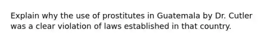 Explain why the use of prostitutes in Guatemala by Dr. Cutler was a clear violation of laws established in that country.