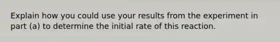 Explain how you could use your results from the experiment in part (a) to determine the initial rate of this reaction.