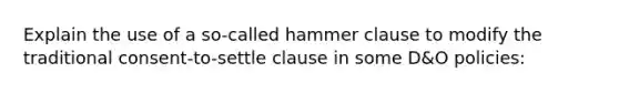 Explain the use of a so-called hammer clause to modify the traditional consent-to-settle clause in some D&O policies: