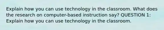 Explain how you can use technology in the classroom. What does the research on computer-based instruction say? QUESTION 1: Explain how you can use technology in the classroom.