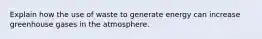 Explain how the use of waste to generate energy can increase greenhouse gases in the atmosphere.