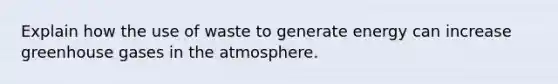 Explain how the use of waste to generate energy can increase greenhouse gases in the atmosphere.