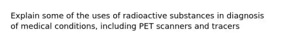 Explain some of the uses of radioactive substances in diagnosis of medical conditions, including PET scanners and tracers