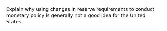 Explain why using changes in reserve requirements to conduct monetary policy is generally not a good idea for the United States.