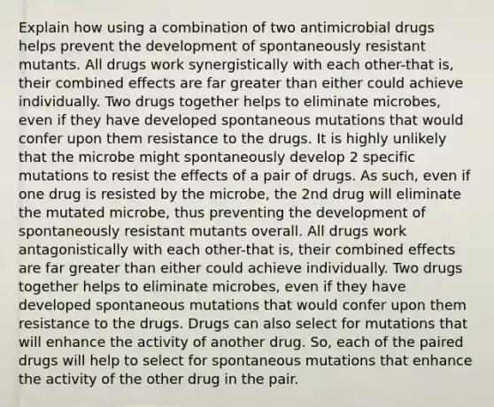 Explain how using a combination of two antimicrobial drugs helps prevent the development of spontaneously resistant mutants. All drugs work synergistically with each other-that is, their combined effects are far greater than either could achieve individually. Two drugs together helps to eliminate microbes, even if they have developed spontaneous mutations that would confer upon them resistance to the drugs. It is highly unlikely that the microbe might spontaneously develop 2 specific mutations to resist the effects of a pair of drugs. As such, even if one drug is resisted by the microbe, the 2nd drug will eliminate the mutated microbe, thus preventing the development of spontaneously resistant mutants overall. All drugs work antagonistically with each other-that is, their combined effects are far greater than either could achieve individually. Two drugs together helps to eliminate microbes, even if they have developed spontaneous mutations that would confer upon them resistance to the drugs. Drugs can also select for mutations that will enhance the activity of another drug. So, each of the paired drugs will help to select for spontaneous mutations that enhance the activity of the other drug in the pair.