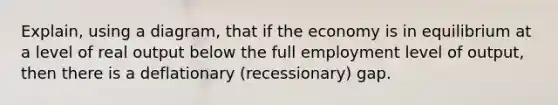 Explain, using a diagram, that if the economy is in equilibrium at a level of real output below the full employment level of output, then there is a deflationary (recessionary) gap.