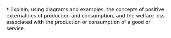 * Explain, using diagrams and examples, the concepts of positive externalities of production and consumption, and the welfare loss associated with the production or consumption of a good or service.