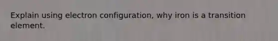Explain using electron configuration, why iron is a transition element.