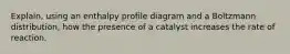 Explain, using an enthalpy profile diagram and a Boltzmann distribution, how the presence of a catalyst increases the rate of reaction.