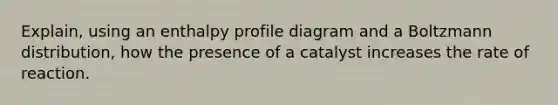 Explain, using an enthalpy profile diagram and a Boltzmann distribution, how the presence of a catalyst increases the rate of reaction.