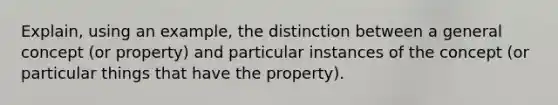 Explain, using an example, the distinction between a general concept (or property) and particular instances of the concept (or particular things that have the property).