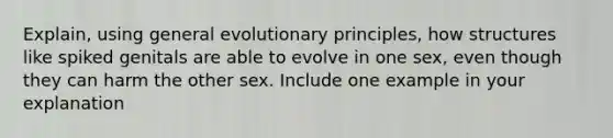 Explain, using general evolutionary principles, how structures like spiked genitals are able to evolve in one sex, even though they can harm the other sex. Include one example in your explanation