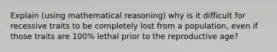 Explain (using mathematical reasoning) why is it difficult for recessive traits to be completely lost from a population, even if those traits are 100% lethal prior to the reproductive age?