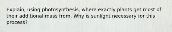 Explain, using photosynthesis, where exactly plants get most of their additional mass from. Why is sunlight necessary for this process?