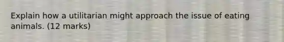 Explain how a utilitarian might approach the issue of eating animals. (12 marks)