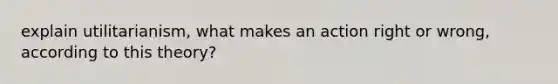 explain utilitarianism, what makes an action right or wrong, according to this theory?