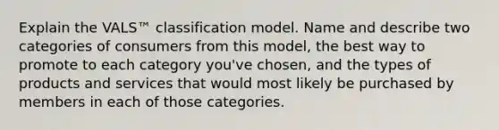 Explain the VALS™ classification model. Name and describe two categories of consumers from this model, the best way to promote to each category you've chosen, and the types of products and services that would most likely be purchased by members in each of those categories.