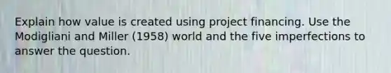 Explain how value is created using project financing. Use the Modigliani and Miller (1958) world and the five imperfections to answer the question.