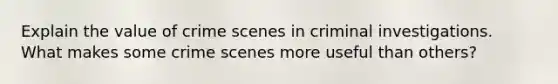 Explain the value of crime scenes in criminal investigations. What makes some crime scenes more useful than others?