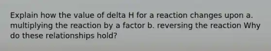 Explain how the value of delta H for a reaction changes upon a. multiplying the reaction by a factor b. reversing the reaction Why do these relationships hold?