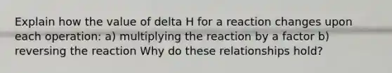 Explain how the value of delta H for a reaction changes upon each operation: a) multiplying the reaction by a factor b) reversing the reaction Why do these relationships hold?