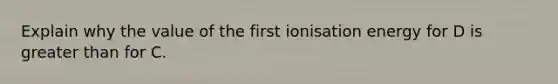 Explain why the value of the first ionisation energy for D is greater than for C.