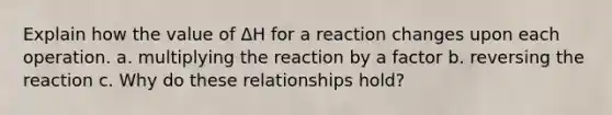 Explain how the value of ΔH for a reaction changes upon each operation. a. multiplying the reaction by a factor b. reversing the reaction c. Why do these relationships hold?