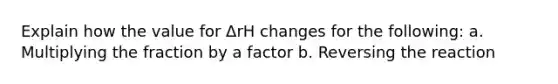 Explain how the value for ΔrH changes for the following: a. Multiplying the fraction by a factor b. Reversing the reaction