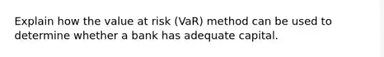 Explain how the value at risk (VaR) method can be used to determine whether a bank has adequate capital.