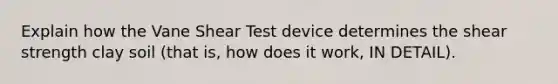 Explain how the Vane Shear Test device determines the shear strength clay soil (that is, how does it work, IN DETAIL).