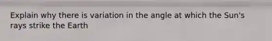 Explain why there is variation in the angle at which the Sun's rays strike the Earth