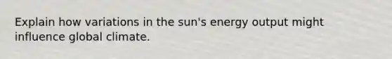 Explain how variations in the sun's energy output might influence global climate.