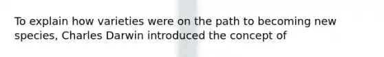To explain how varieties were on the path to becoming new species, Charles Darwin introduced the concept of