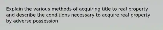 Explain the various methods of acquiring title to real property and describe the conditions necessary to acquire real property by adverse possession