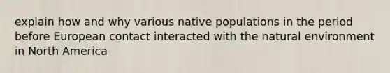 explain how and why various native populations in the period before European contact interacted with the natural environment in North America