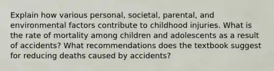 Explain how various personal, societal, parental, and environmental factors contribute to childhood injuries. What is the rate of mortality among children and adolescents as a result of accidents? What recommendations does the textbook suggest for reducing deaths caused by accidents?