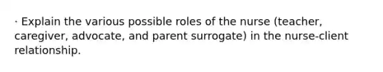 · Explain the various possible roles of the nurse (teacher, caregiver, advocate, and parent surrogate) in the nurse-client relationship.