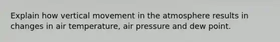 Explain how vertical movement in the atmosphere results in changes in air temperature, air pressure and dew point.