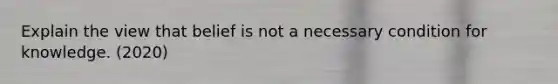 Explain the view that belief is not a necessary condition for knowledge. (2020)