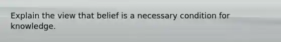 Explain the view that belief is a necessary condition for knowledge.