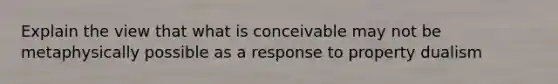 Explain the view that what is conceivable may not be metaphysically possible as a response to property dualism