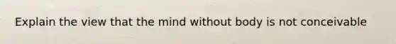 Explain the view that the mind without body is not conceivable
