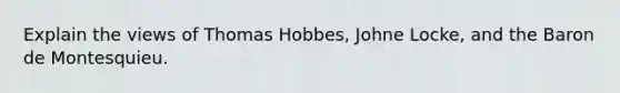 Explain the views of Thomas Hobbes, Johne Locke, and the Baron de Montesquieu.